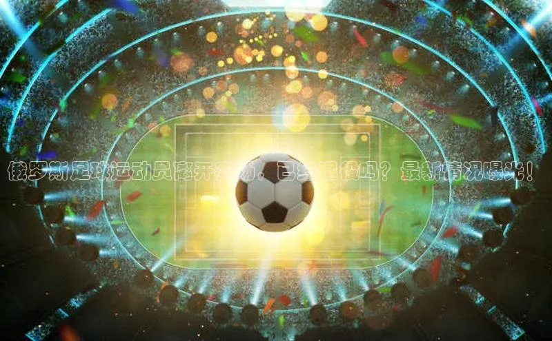 333体育手机版入口姚记科技俄罗斯足球运动员离开赛场，已经退役吗？最新情况曝光！