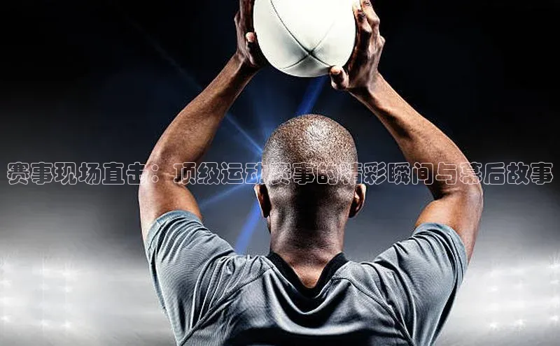 赛事现场直击：顶级运动赛事的精彩瞬间与幕后故事