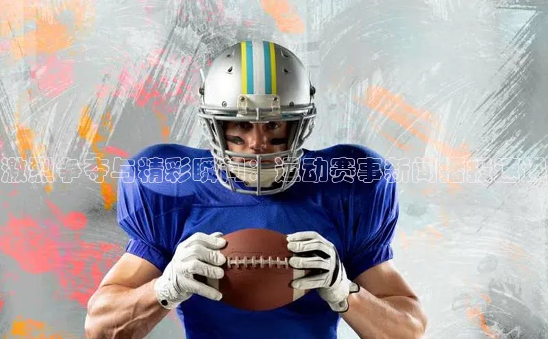 激烈争夺与精彩瞬间：运动赛事新闻播报速递