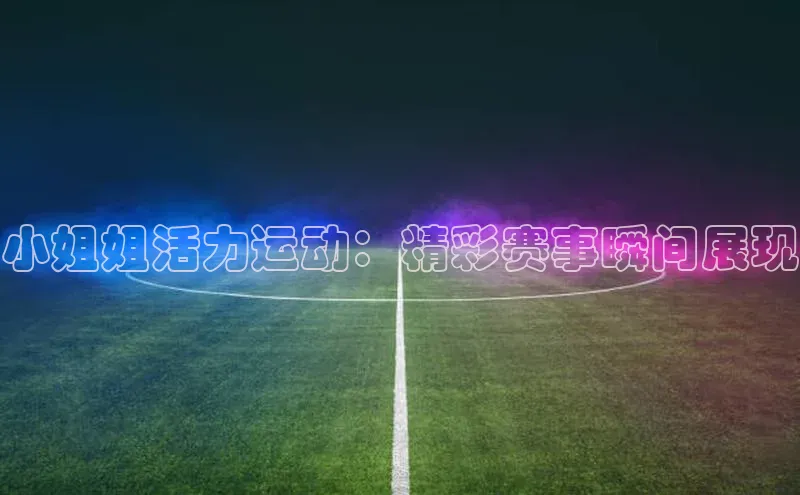 小姐姐活力运动：精彩赛事瞬间展现