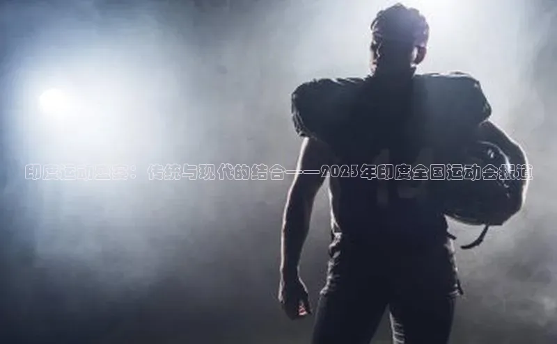 印度运动盛宴：传统与现代的结合——2023年印度全国运动会报道