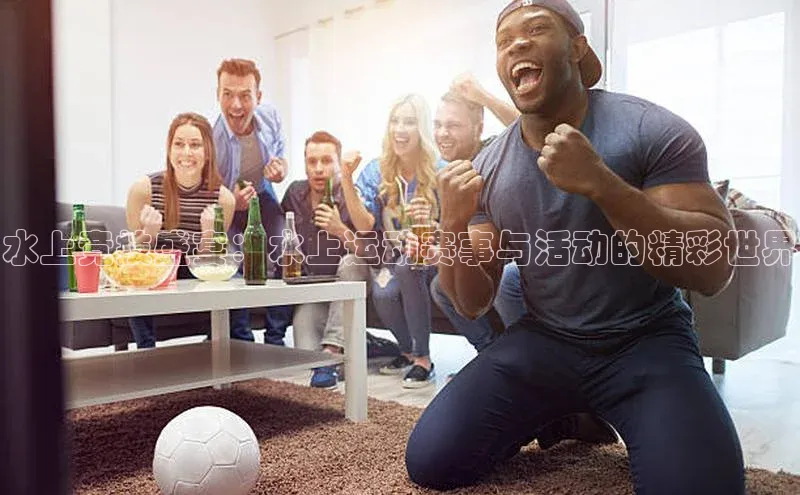 水上竞技盛宴：水上运动赛事与活动的精彩世界